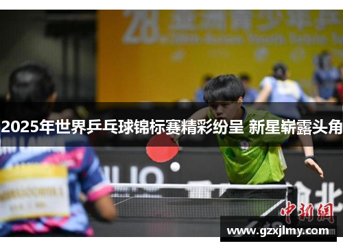 2025年世界乒乓球锦标赛精彩纷呈 新星崭露头角 2025年世界乒乓球锦标赛精彩纷呈 新星崭露头角