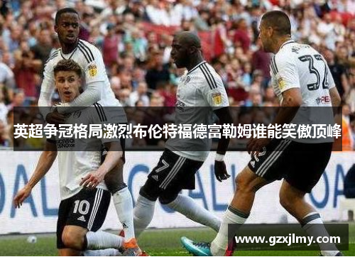 英超争冠格局激烈布伦特福德富勒姆谁能笑傲顶峰 英超争冠格局激烈布伦特福德富勒姆谁能笑傲顶峰