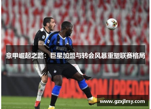 意甲崛起之路：巨星加盟与转会风暴重塑联赛格局