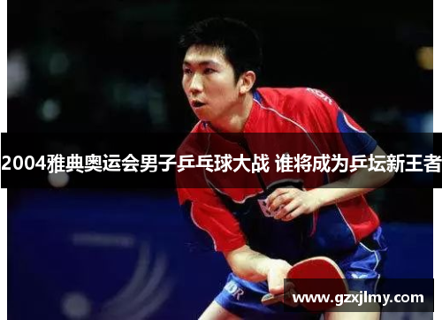 2004雅典奥运会男子乒乓球大战 谁将成为乒坛新王者 2004雅典奥运会男子乒乓球大战 谁将成为乒坛新王者